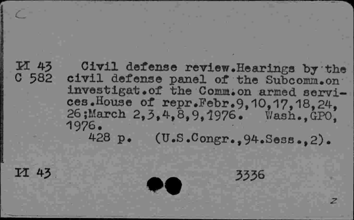 ﻿M 45 Civil defense review.Hearings by the C 582 civil defense panel of the Subcomn.on investigat.of the Cocuaion armed services. House of repr.Febr.9,'10,17,18,24, 26;March 2,3»4,8,9,1976. Wash.,GPO, "1976 • 428 p. (U.S.Congr.,94.SesB.,2).
H 43
3336